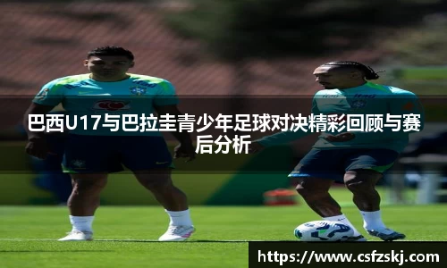 巴西U17与巴拉圭青少年足球对决精彩回顾与赛后分析