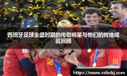 西班牙足球全盛时期的传奇明星与他们的辉煌成就回顾